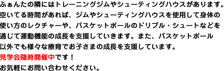 ふぁんたの隣にはトレーニングジムがあります。空いてる時間があれば、ジムを使用して身体の使い方のレクチャーが受けれたり、バスケットボール以外でも運動能力の成長を支援していきます。見学会も随時開催中です!お気軽にお問い合わせください。